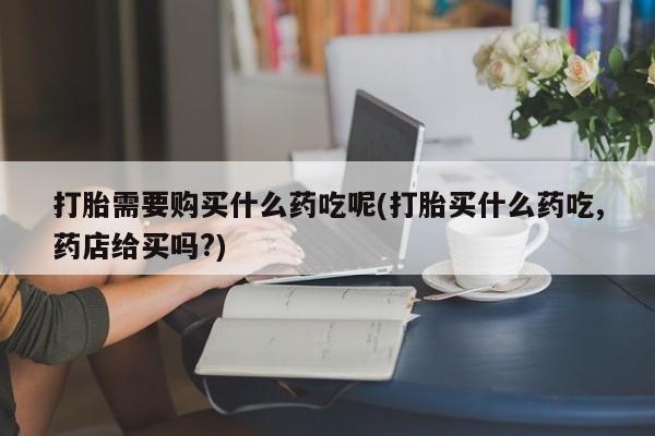 上海私人卖打胎药打胎需要购买什么药吃呢(打胎买什么药吃,药店给买吗?)