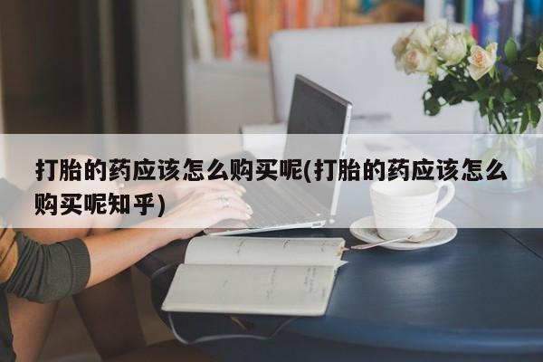 上海私人卖打胎药打胎的药应该怎么购买呢(打胎的药应该怎么购买呢知乎)